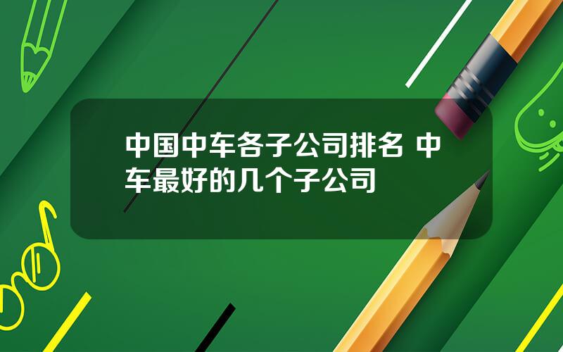 中国中车各子公司排名 中车最好的几个子公司